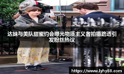 达妹与美队甜蜜约会曝光物质主义者拍摄路透引发粉丝热议