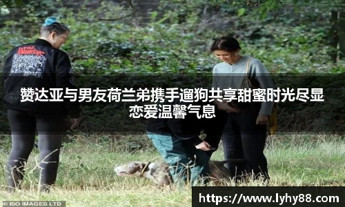 赞达亚与男友荷兰弟携手遛狗共享甜蜜时光尽显恋爱温馨气息